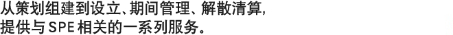 从策划组建到设立、期间管理、解散清算，提供与SPE相关的一系列服务。