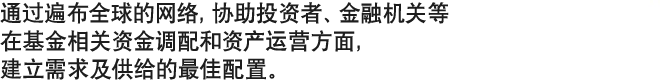 通过遍布全球的网络，协助投资者、金融机关等　在基金相关资金调配和资产运营方面，建立需求及供给的最佳配置。