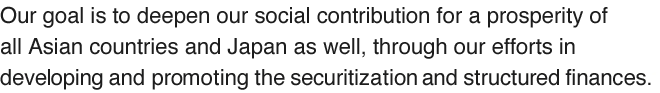 Our goal is to deepen our social contribution for a prosperity of all Asian countries and Japan as well, through our efforts in developing and promoting the securitization and structured finances.