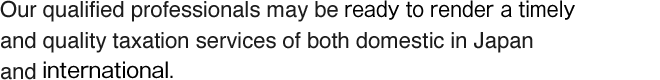 Our qualified professionals may be rady to render a timely and quality taxation services of both domestic in Japan and internanational.