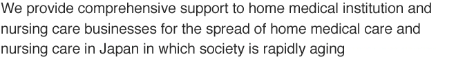 We provide comprehensive support to home medical institution and nursing care businesses for the spread of home medical care and nursing care in Japan in which society is rapidly aging