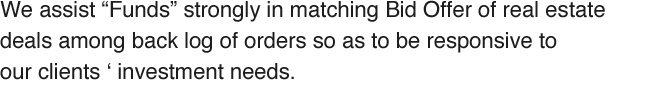 We assist Funds in matching Bid Offer of real estate deals among back log of orders so as to be responsive to our clients ‘ investment needs.