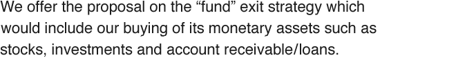 We offer the proposal on the “fund” exit strategy which would include our buying of its monetary assets such as stocks, investments and account receivable/loans.