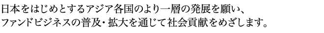 Our goal is to deepen our social contribution for a prosperity of all Asian countries and Japan as well, through our efforts in developing and promoting the securitization and structured finances.